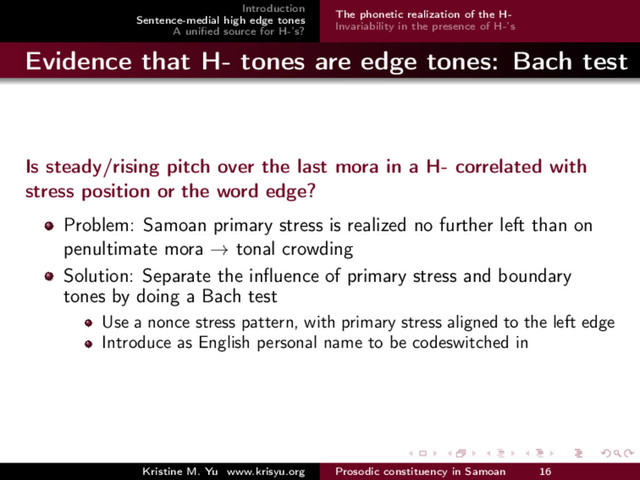 Introduction
Sentence-medial high edge tones
A uniﬁed source for H-’s?
The phonetic realization of the H-
Invariability in the presence of H-’s
Evidence that H- tones are edge tones: Bach test
Is steady/rising pitch over the last mora in a H- correlated with
stress position or the word edge?
Problem: Samoan primary stress is realized no further left than on
penultimate mora → tonal crowding
Solution: Separate the inﬂuence of primary stress and boundary
tones by doing a Bach test
Use a nonce stress pattern, with primary stress aligned to the left edge
Introduce as English personal name to be codeswitched in
Kristine M. Yu www.krisyu.org Prosodic constituency in Samoan 16
