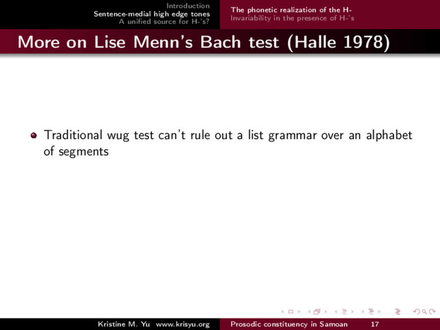 Introduction
Sentence-medial high edge tones
A uniﬁed source for H-’s?
The phonetic realization of the H-
Invariability in the presence of H-’s
More on Lise Menn’s Bach test (Halle 1978)
Traditional wug test can’t rule out a list grammar over an alphabet
of segments
Kristine M. Yu www.krisyu.org Prosodic constituency in Samoan 17
