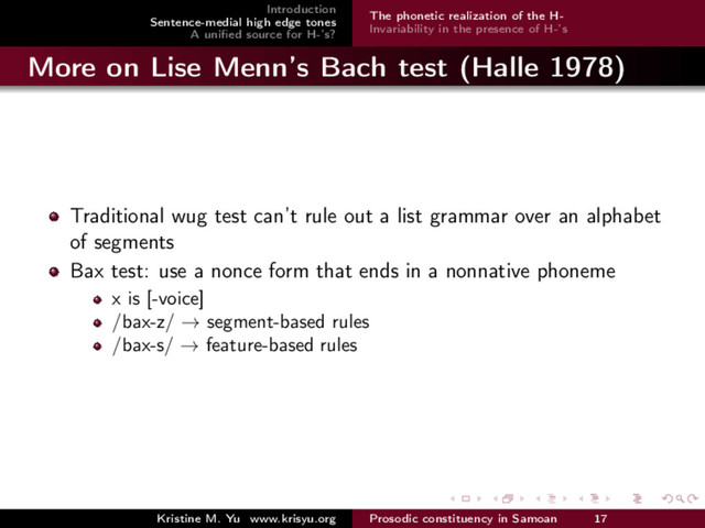 Introduction
Sentence-medial high edge tones
A uniﬁed source for H-’s?
The phonetic realization of the H-
Invariability in the presence of H-’s
More on Lise Menn’s Bach test (Halle 1978)
Traditional wug test can’t rule out a list grammar over an alphabet
of segments
Bax test: use a nonce form that ends in a nonnative phoneme
x is [-voice]
/bax-z/ → segment-based rules
/bax-s/ → feature-based rules
Kristine M. Yu www.krisyu.org Prosodic constituency in Samoan 17
