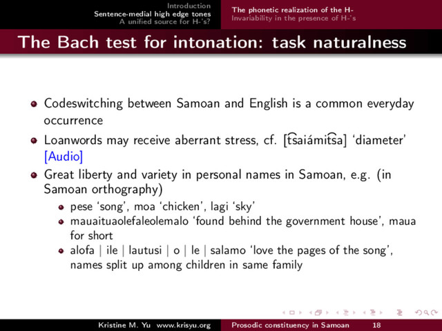 Introduction
Sentence-medial high edge tones
A uniﬁed source for H-’s?
The phonetic realization of the H-
Invariability in the presence of H-’s
The Bach test for intonation: task naturalness
Codeswitching between Samoan and English is a common everyday
occurrence
Loanwords may receive aberrant stress, cf. [
>
tsai´
ami
>
tsa] ‘diameter’
[Audio]
Great liberty and variety in personal names in Samoan, e.g. (in
Samoan orthography)
pese ‘song’, moa ‘chicken’, lagi ‘sky’
mauaituaolefaleolemalo ‘found behind the government house’, maua
for short
alofa | ile | lautusi | o | le | salamo ‘love the pages of the song’,
names split up among children in same family
Kristine M. Yu www.krisyu.org Prosodic constituency in Samoan 18
