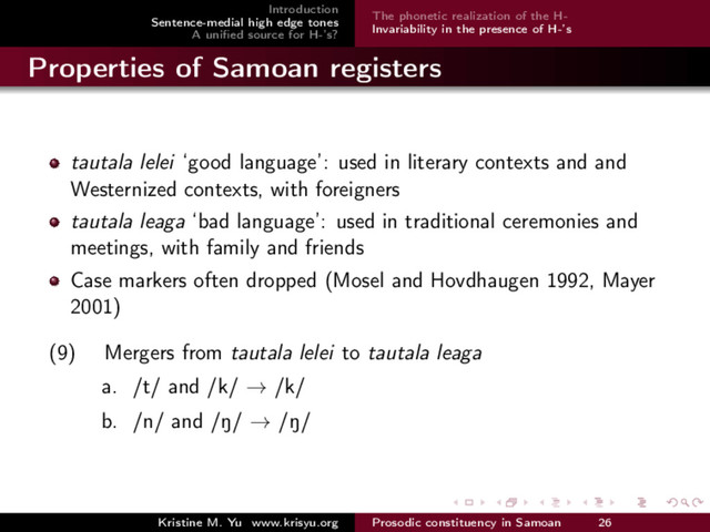 Introduction
Sentence-medial high edge tones
A uniﬁed source for H-’s?
The phonetic realization of the H-
Invariability in the presence of H-’s
Properties of Samoan registers
tautala lelei ‘good language’: used in literary contexts and and
Westernized contexts, with foreigners
tautala leaga ‘bad language’: used in traditional ceremonies and
meetings, with family and friends
Case markers often dropped (Mosel and Hovdhaugen 1992, Mayer
2001)
(9) Mergers from tautala lelei to tautala leaga
a. /t/ and /k/ → /k/
b. /n/ and /N/ → /N/
Kristine M. Yu www.krisyu.org Prosodic constituency in Samoan 26
