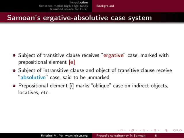 Introduction
Sentence-medial high edge tones
A uniﬁed source for H-’s?
Background
Samoan’s ergative-absolutive case system
Subject of transitive clause receives “ergative” case, marked with
prepositional element [e]
Subject of intransitive clause and object of transitive clause receive
“absolutive” case, said to be unmarked
Prepositional element [i] marks “oblique” case on indirect objects,
locatives, etc.
Kristine M. Yu www.krisyu.org Prosodic constituency in Samoan 5
