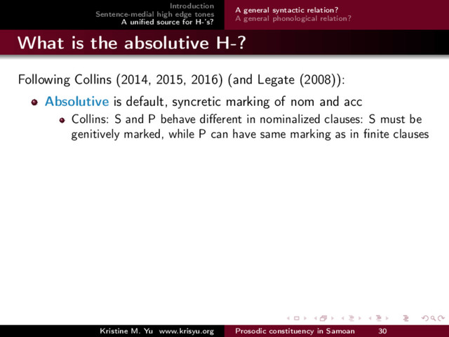 Introduction
Sentence-medial high edge tones
A uniﬁed source for H-’s?
A general syntactic relation?
A general phonological relation?
What is the absolutive H-?
Following Collins (2014, 2015, 2016) (and Legate (2008)):
Absolutive is default, syncretic marking of nom and acc
Collins: S and P behave diﬀerent in nominalized clauses: S must be
genitively marked, while P can have same marking as in ﬁnite clauses
Kristine M. Yu www.krisyu.org Prosodic constituency in Samoan 30
