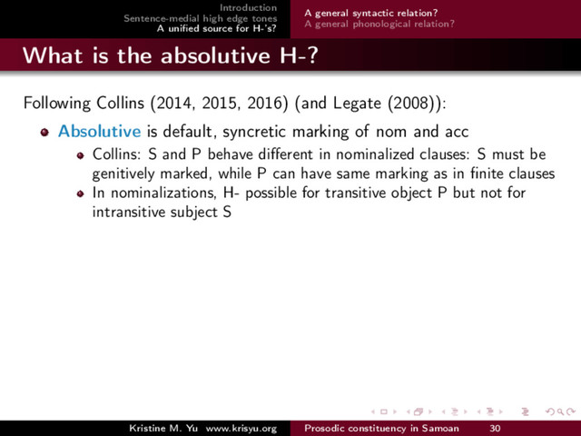 Introduction
Sentence-medial high edge tones
A uniﬁed source for H-’s?
A general syntactic relation?
A general phonological relation?
What is the absolutive H-?
Following Collins (2014, 2015, 2016) (and Legate (2008)):
Absolutive is default, syncretic marking of nom and acc
Collins: S and P behave diﬀerent in nominalized clauses: S must be
genitively marked, while P can have same marking as in ﬁnite clauses
In nominalizations, H- possible for transitive object P but not for
intransitive subject S
Kristine M. Yu www.krisyu.org Prosodic constituency in Samoan 30
