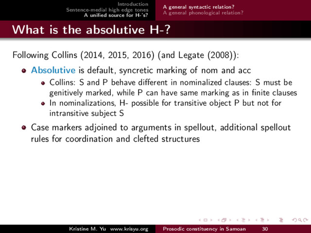Introduction
Sentence-medial high edge tones
A uniﬁed source for H-’s?
A general syntactic relation?
A general phonological relation?
What is the absolutive H-?
Following Collins (2014, 2015, 2016) (and Legate (2008)):
Absolutive is default, syncretic marking of nom and acc
Collins: S and P behave diﬀerent in nominalized clauses: S must be
genitively marked, while P can have same marking as in ﬁnite clauses
In nominalizations, H- possible for transitive object P but not for
intransitive subject S
Case markers adjoined to arguments in spellout, additional spellout
rules for coordination and clefted structures
Kristine M. Yu www.krisyu.org Prosodic constituency in Samoan 30
