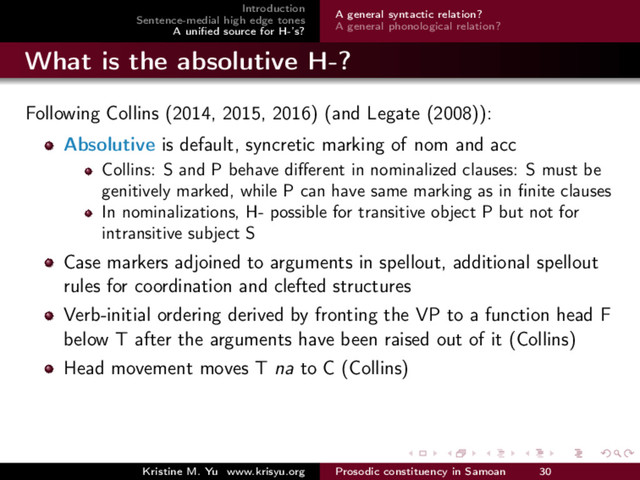 Introduction
Sentence-medial high edge tones
A uniﬁed source for H-’s?
A general syntactic relation?
A general phonological relation?
What is the absolutive H-?
Following Collins (2014, 2015, 2016) (and Legate (2008)):
Absolutive is default, syncretic marking of nom and acc
Collins: S and P behave diﬀerent in nominalized clauses: S must be
genitively marked, while P can have same marking as in ﬁnite clauses
In nominalizations, H- possible for transitive object P but not for
intransitive subject S
Case markers adjoined to arguments in spellout, additional spellout
rules for coordination and clefted structures
Verb-initial ordering derived by fronting the VP to a function head F
below T after the arguments have been raised out of it (Collins)
Head movement moves T na to C (Collins)
Kristine M. Yu www.krisyu.org Prosodic constituency in Samoan 30
