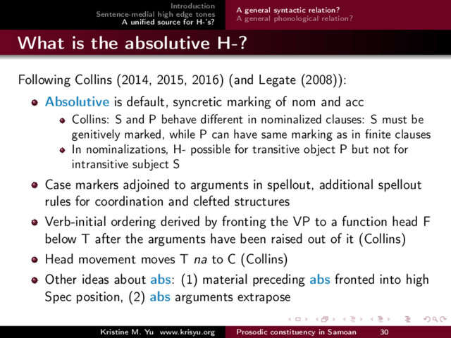Introduction
Sentence-medial high edge tones
A uniﬁed source for H-’s?
A general syntactic relation?
A general phonological relation?
What is the absolutive H-?
Following Collins (2014, 2015, 2016) (and Legate (2008)):
Absolutive is default, syncretic marking of nom and acc
Collins: S and P behave diﬀerent in nominalized clauses: S must be
genitively marked, while P can have same marking as in ﬁnite clauses
In nominalizations, H- possible for transitive object P but not for
intransitive subject S
Case markers adjoined to arguments in spellout, additional spellout
rules for coordination and clefted structures
Verb-initial ordering derived by fronting the VP to a function head F
below T after the arguments have been raised out of it (Collins)
Head movement moves T na to C (Collins)
Other ideas about abs: (1) material preceding abs fronted into high
Spec position, (2) abs arguments extrapose
Kristine M. Yu www.krisyu.org Prosodic constituency in Samoan 30
