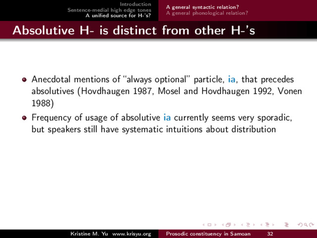 Introduction
Sentence-medial high edge tones
A uniﬁed source for H-’s?
A general syntactic relation?
A general phonological relation?
Absolutive H- is distinct from other H-’s
Anecdotal mentions of “always optional” particle, ia, that precedes
absolutives (Hovdhaugen 1987, Mosel and Hovdhaugen 1992, Vonen
1988)
Frequency of usage of absolutive ia currently seems very sporadic,
but speakers still have systematic intuitions about distribution
Kristine M. Yu www.krisyu.org Prosodic constituency in Samoan 32
