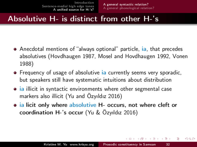 Introduction
Sentence-medial high edge tones
A uniﬁed source for H-’s?
A general syntactic relation?
A general phonological relation?
Absolutive H- is distinct from other H-’s
Anecdotal mentions of “always optional” particle, ia, that precedes
absolutives (Hovdhaugen 1987, Mosel and Hovdhaugen 1992, Vonen
1988)
Frequency of usage of absolutive ia currently seems very sporadic,
but speakers still have systematic intuitions about distribution
ia illicit in syntactic environments where other segmental case
markers also illicit (Yu and Özyıldız 2016)
ia licit only where absolutive H- occurs, not where cleft or
coordination H-’s occur (Yu & Özyıldız 2016)
Kristine M. Yu www.krisyu.org Prosodic constituency in Samoan 32
