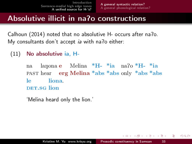 Introduction
Sentence-medial high edge tones
A uniﬁed source for H-’s?
A general syntactic relation?
A general phonological relation?
Absolutive illicit in naPo constructions
Calhoun (2014) noted that no absolutive H- occurs after naPo.
My consultants don’t accept ia with naPo either:
(11) No absolutive ia, H-
na
past
laNona
hear
e
erg
Melina
Melina
*H-
*abs
*ia
*abs
naPo
only
*H-
*abs
*ia
*abs
le
det.sg
liona.
lion
‘Melina heard only the lion.’
Kristine M. Yu www.krisyu.org Prosodic constituency in Samoan 33
