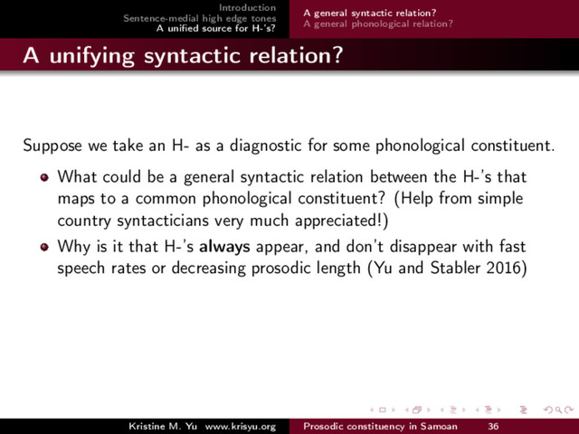 Introduction
Sentence-medial high edge tones
A uniﬁed source for H-’s?
A general syntactic relation?
A general phonological relation?
A unifying syntactic relation?
Suppose we take an H- as a diagnostic for some phonological constituent.
What could be a general syntactic relation between the H-’s that
maps to a common phonological constituent? (Help from simple
country syntacticians very much appreciated!)
Why is it that H-’s always appear, and don’t disappear with fast
speech rates or decreasing prosodic length (Yu and Stabler 2016)
Kristine M. Yu www.krisyu.org Prosodic constituency in Samoan 36
