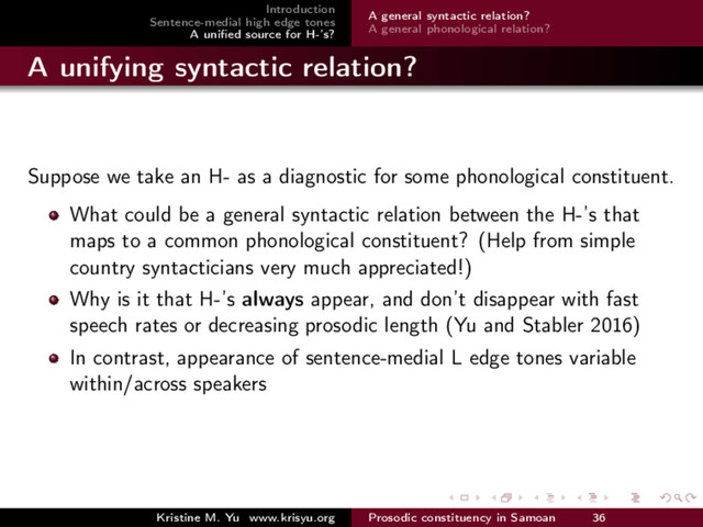 Introduction
Sentence-medial high edge tones
A uniﬁed source for H-’s?
A general syntactic relation?
A general phonological relation?
A unifying syntactic relation?
Suppose we take an H- as a diagnostic for some phonological constituent.
What could be a general syntactic relation between the H-’s that
maps to a common phonological constituent? (Help from simple
country syntacticians very much appreciated!)
Why is it that H-’s always appear, and don’t disappear with fast
speech rates or decreasing prosodic length (Yu and Stabler 2016)
In contrast, appearance of sentence-medial L edge tones variable
within/across speakers
Kristine M. Yu www.krisyu.org Prosodic constituency in Samoan 36
