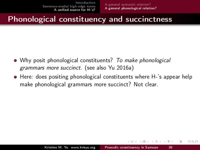 Introduction
Sentence-medial high edge tones
A uniﬁed source for H-’s?
A general syntactic relation?
A general phonological relation?
Phonological constituency and succinctness
Why posit phonological constituents? To make phonological
grammars more succinct. (see also Yu 2016a)
Here: does positing phonological constituents where H-’s appear help
make phonological grammars more succinct? Not clear.
Kristine M. Yu www.krisyu.org Prosodic constituency in Samoan 39
