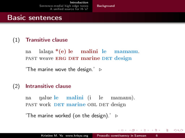 Introduction
Sentence-medial high edge tones
A uniﬁed source for H-’s?
Background
Basic sentences
(1) Transitive clause
na
past
lalaNa
weave
*(e)
erg
le
det
malini
marine
le
det
mamanu.
design
‘The marine wove the design.’
(2) Intransitive clause
na
past
Nalue
work
le
det
malini
marine
(i
obl
le
det
mamanu).
design
‘The marine worked (on the design).’
Kristine M. Yu www.krisyu.org Prosodic constituency in Samoan 6

