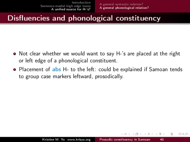 Introduction
Sentence-medial high edge tones
A uniﬁed source for H-’s?
A general syntactic relation?
A general phonological relation?
Disﬂuencies and phonological constituency
Not clear whether we would want to say H-’s are placed at the right
or left edge of a phonological constituent.
Placement of abs H- to the left: could be explained if Samoan tends
to group case markers leftward, prosodically.
Kristine M. Yu www.krisyu.org Prosodic constituency in Samoan 40
