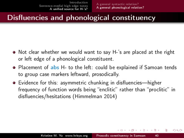 Introduction
Sentence-medial high edge tones
A uniﬁed source for H-’s?
A general syntactic relation?
A general phonological relation?
Disﬂuencies and phonological constituency
Not clear whether we would want to say H-’s are placed at the right
or left edge of a phonological constituent.
Placement of abs H- to the left: could be explained if Samoan tends
to group case markers leftward, prosodically.
Evidence for this: asymmetric chunking in disﬂuencies—higher
frequency of function words being “enclitic” rather than “proclitic” in
disﬂuencies/hesitations (Himmelman 2014)
Kristine M. Yu www.krisyu.org Prosodic constituency in Samoan 40
