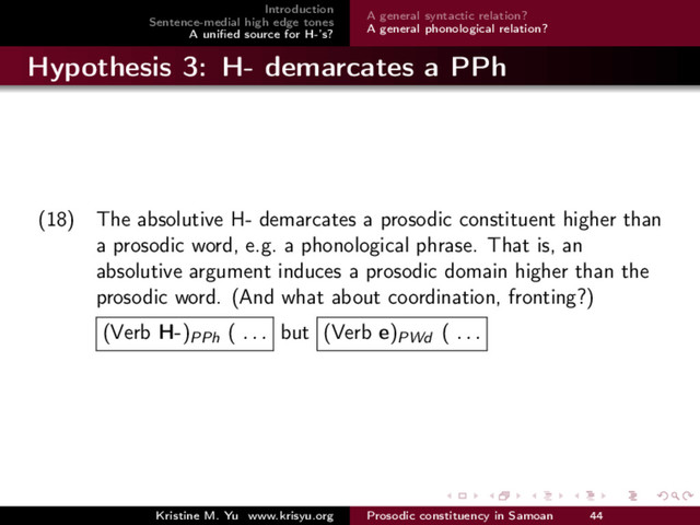 Introduction
Sentence-medial high edge tones
A uniﬁed source for H-’s?
A general syntactic relation?
A general phonological relation?
Hypothesis 3: H- demarcates a PPh
(18) The absolutive H- demarcates a prosodic constituent higher than
a prosodic word, e.g. a phonological phrase. That is, an
absolutive argument induces a prosodic domain higher than the
prosodic word. (And what about coordination, fronting?)
(Verb H-)PPh ( . . . but (Verb e)PWd ( . . .
Kristine M. Yu www.krisyu.org Prosodic constituency in Samoan 44
