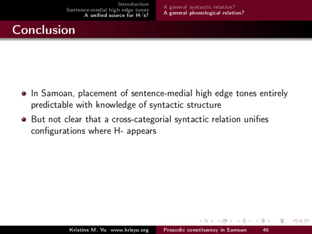 Introduction
Sentence-medial high edge tones
A uniﬁed source for H-’s?
A general syntactic relation?
A general phonological relation?
Conclusion
In Samoan, placement of sentence-medial high edge tones entirely
predictable with knowledge of syntactic structure
But not clear that a cross-categorial syntactic relation uniﬁes
conﬁgurations where H- appears
Kristine M. Yu www.krisyu.org Prosodic constituency in Samoan 45
