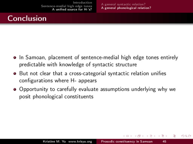Introduction
Sentence-medial high edge tones
A uniﬁed source for H-’s?
A general syntactic relation?
A general phonological relation?
Conclusion
In Samoan, placement of sentence-medial high edge tones entirely
predictable with knowledge of syntactic structure
But not clear that a cross-categorial syntactic relation uniﬁes
conﬁgurations where H- appears
Opportunity to carefully evaluate assumptions underlying why we
posit phonological constituents
Kristine M. Yu www.krisyu.org Prosodic constituency in Samoan 45
