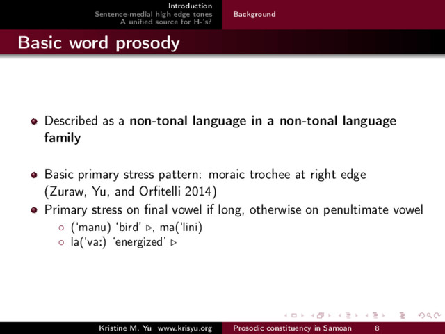 Introduction
Sentence-medial high edge tones
A uniﬁed source for H-’s?
Background
Basic word prosody
Described as a non-tonal language in a non-tonal language
family
Basic primary stress pattern: moraic trochee at right edge
(Zuraw, Yu, and Orﬁtelli 2014)
Primary stress on ﬁnal vowel if long, otherwise on penultimate vowel
◦ ("manu) ‘bird’ , ma("lini)
◦ la("va:) ‘energized’
Kristine M. Yu www.krisyu.org Prosodic constituency in Samoan 8
