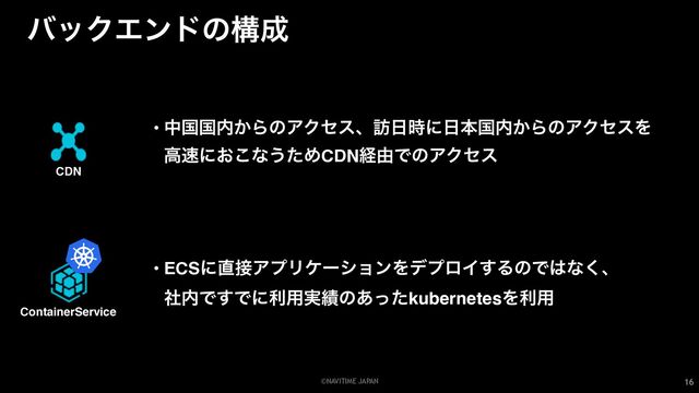 ©NAVITIME JAPAN
όοΫΤϯυͷߏ੒
16
ContainerService
• ECSʹ௚઀ΞϓϦέʔγϣϯΛσϓϩΠ͢ΔͷͰ͸ͳ͘ɺ
ࣾ಺Ͱ͢Ͱʹར༻࣮੷ͷ͋ͬͨkubernetesΛར༻
CDN
• தࠃࠃ಺͔ΒͷΞΫηεɺ๚೔࣌ʹ೔ຊࠃ಺͔ΒͷΞΫηεΛ
ߴ଎ʹ͓͜ͳ͏ͨΊCDNܦ༝ͰͷΞΫηε
