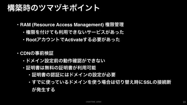 ©NAVITIME JAPAN
ߏங࣌ͷπϚρΩϙΠϯτ
23
• RAM (Resource Access Management) ݖݶ؅ཧ
• ݖݶΛ෇͚ͯ΋ར༻Ͱ͖ͳ͍αʔϏε͕͋ͬͨ
• RootΞΧ΢ϯτͰActivate͢Δඞཁ͕͋ͬͨ
• CDNͷࣄલݕূ
• υϝΠϯઃఆલͷಈ࡞֬ೝ͕Ͱ͖ͳ͍
• ূ໌ॻ͸ແྉͷূ໌ॻ͕ར༻Մೳ
• ূ໌ॻͷೝূʹ͸υϝΠϯͷઃఆ͕ඞཁ
• ͢Ͱʹ࢖͍ͬͯΔυϝΠϯΛ࢖͏৔߹͸੾Γସ͑࣌ʹSSLͷ઀ଓஅ
͕ൃੜ͢Δ
