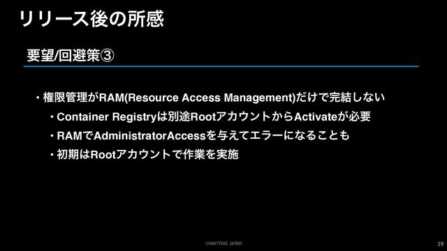 ©NAVITIME JAPAN
ϦϦʔεޙͷॴײ
29
• ݖݶ؅ཧ͕RAM(Resource Access Management)͚ͩͰ׬݁͠ͳ͍
• Container Registry͸ผ్RootΞΧ΢ϯτ͔ΒActivate͕ඞཁ
• RAMͰAdministratorAccessΛ༩͑ͯΤϥʔʹͳΔ͜ͱ΋
• ॳظ͸RootΞΧ΢ϯτͰ࡞ۀΛ࣮ࢪ
ཁ๬/ճආࡦᶅ
