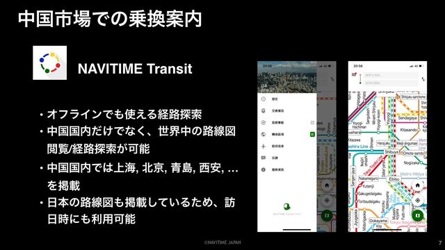 ©NAVITIME JAPAN
தࠃࢢ৔Ͱͷ৐׵Ҋ಺
7
NAVITIME Transit
• ΦϑϥΠϯͰ΋࢖͑Δܦ࿏୳ࡧ
• தࠃࠃ಺͚ͩͰͳ͘ɺੈքதͷ࿏ઢਤ
Ӿཡ/ܦ࿏୳ࡧ͕Մೳ
• தࠃࠃ಺Ͱ͸্ւ, ๺ژ, ੨ౡ, ੢҆, …
Λܝࡌ
• ೔ຊͷ࿏ઢਤ΋ܝࡌ͍ͯ͠ΔͨΊɺ๚
೔࣌ʹ΋ར༻Մೳ
