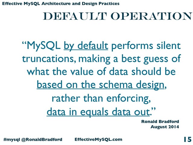 EffectiveMySQL.com
#mysql @RonaldBradford
Effective MySQL Architecture and Design Practices
DEFAULT OPERATION
15
“MySQL by default performs silent
truncations, making a best guess of
what the value of data should be
based on the schema design,
rather than enforcing,
data in equals data out.”
Ronald Bradford
August 2014
