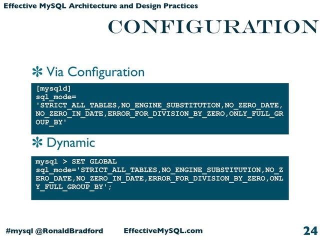 Via Conﬁguration
Dynamic
EffectiveMySQL.com
#mysql @RonaldBradford
Effective MySQL Architecture and Design Practices
CONFIGURATION
[mysqld]
sql_mode=
'STRICT_ALL_TABLES,NO_ENGINE_SUBSTITUTION,NO_ZERO_DATE,
NO_ZERO_IN_DATE,ERROR_FOR_DIVISION_BY_ZERO,ONLY_FULL_GR
OUP_BY'
24
mysql > SET GLOBAL
sql_mode='STRICT_ALL_TABLES,NO_ENGINE_SUBSTITUTION,NO_Z
ERO_DATE,NO_ZERO_IN_DATE,ERROR_FOR_DIVISION_BY_ZERO,ONL
Y_FULL_GROUP_BY';
