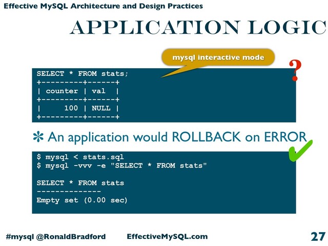 EffectiveMySQL.com
#mysql @RonaldBradford
Effective MySQL Architecture and Design Practices
application logic
27
SELECT * FROM stats;
+---------+------+
| counter | val |
+---------+------+
| 100 | NULL |
+---------+------+
$ mysql < stats.sql
$ mysql -vvv -e "SELECT * FROM stats"
SELECT * FROM stats
--------------
Empty set (0.00 sec)
✔
?
mysql interactive mode
An application would ROLLBACK on ERROR
