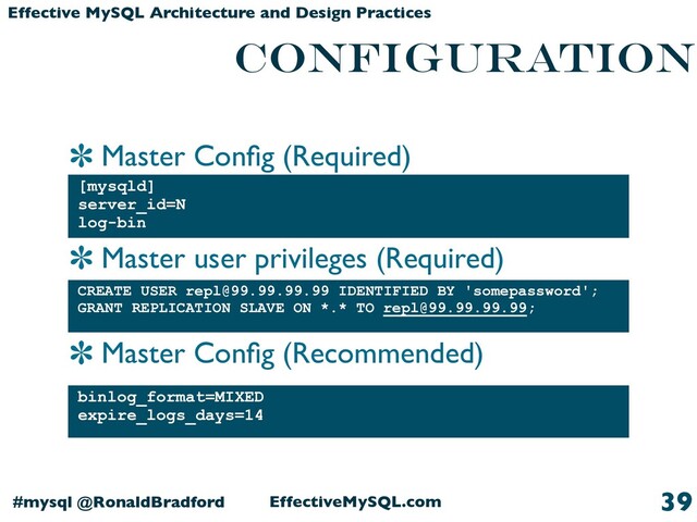 Master Conﬁg (Required)
Master user privileges (Required)
Master Conﬁg (Recommended)
EffectiveMySQL.com
#mysql @RonaldBradford
Effective MySQL Architecture and Design Practices
CONFIGURATION
[mysqld]
server_id=N
log-bin
39
binlog_format=MIXED
expire_logs_days=14
CREATE USER repl@99.99.99.99 IDENTIFIED BY 'somepassword';
GRANT REPLICATION SLAVE ON *.* TO repl@99.99.99.99;
