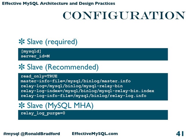 Slave (required)
Slave (Recommended)
Slave (MySQL MHA)
EffectiveMySQL.com
#mysql @RonaldBradford
Effective MySQL Architecture and Design Practices
CONFIGURATION
[mysqld]
server_id=M
41
read_only=TRUE
master-info-file=/mysql/binlog/master.info
relay-log=/mysql/binlog/mysql-relay-bin
relay-log-index=/mysql/binlog/mysql-relay-bin.index
relay-log-info-file=/mysql/binlog/relay-log.info
relay_log_purge=0
