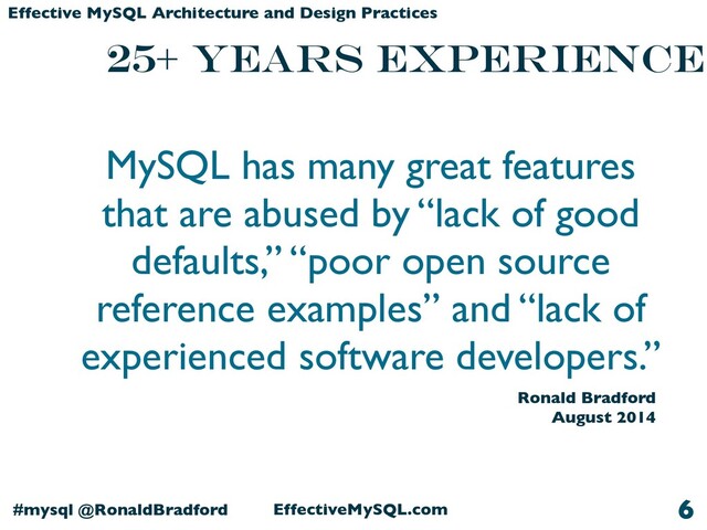EffectiveMySQL.com
#mysql @RonaldBradford
Effective MySQL Architecture and Design Practices
25+ years Experience
6
MySQL has many great features
that are abused by “lack of good
defaults,” “poor open source
reference examples” and “lack of
experienced software developers.”
Ronald Bradford
August 2014
