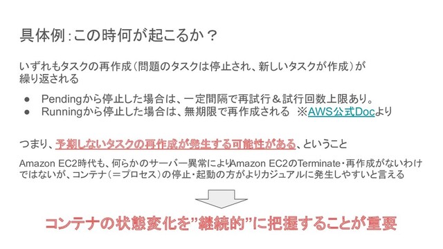 具体例：この時何が起こるか？
いずれもタスクの再作成（問題のタスクは停止され、新しいタスクが作成）が
繰り返される
● Pendingから停止した場合は、一定間隔で再試行＆試行回数上限あり。
● Runningから停止した場合は、無期限で再作成される　※AWS公式Docより
つまり、予期しないタスクの再作成が発生する可能性がある、ということ
Amazon EC2時代も、何らかのサーバー異常により
Amazon EC2のTerminate・再作成がないわけ
ではないが、コンテナ（＝プロセス）の停止・起動の方がよりカジュアルに発生しやすいと言える
コンテナの状態変化を”継続的”に把握することが重要
