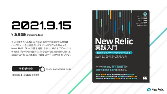 2021.9.15
¥ 3,300 (including tax)
ついに発売される New Relic の全てを理解できる 330
ページにわたる技術書籍。オブザーバビリティの基本から
New Relic One の基本機能、さらには16のオブザーバビリ
ティ実装パターンまで含めた、初心者から応用を理解したい上
級者まで対象にした New Relic のパーフェクトガイドブック。
予約受付中
単行本版 & Kindle版 同時発売
CLICK & CHECK IT OUT!
