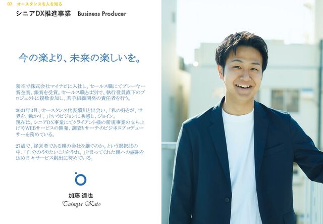 シニアDX推進事業 Business Producer
加藤 達也
Tatsuya Kato
今の楽より、未来の楽しいを。
新卒で株式会社マイナビに入社し、セールス職にてプレーヤー
賞金賞、銀賞を受賞。セールス職とは別で、執行役員直下のプ
ロジェクトに複数参加し、若手組織開発の責任者を行う。
2021年3月、オースタンス代表菊川と出会い、「私の好きが、世
界を、動かす。」というビジョンに共感し、ジョイン。
現在は、シニアDX事業にてクライアント様の新規事業の立ち上
げやWEBサービスの開発、調査リサーチのビジネスプロデュー
サーを務めている。
27歳で、経営者である親の会社を継ぐのか。という選択肢の
中、「自分のやりたいことをやれ。」と言ってくれた親への感謝を
込め日々サービス創出に努めている。
03 オースタンスを⼈を知る
