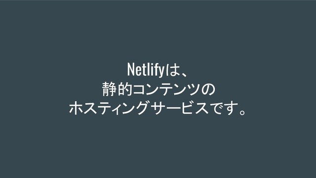 Netlifyは、
静的コンテンツの
ホスティングサービスです。
