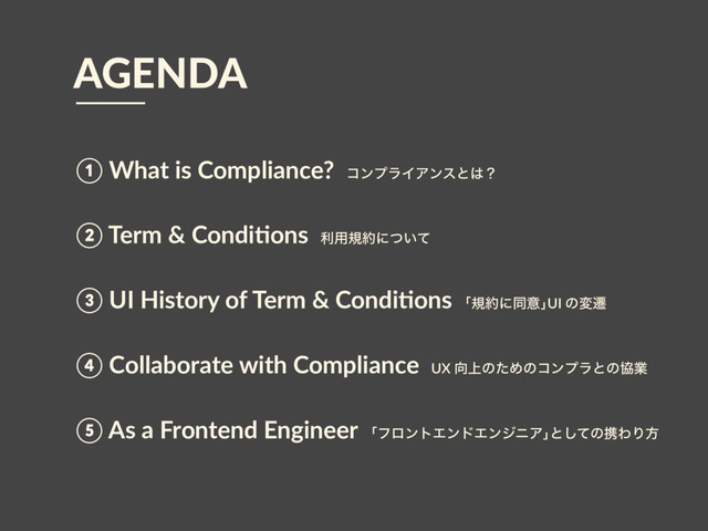 ① What is Compliance? ίϯϓϥΠΞϯεͱ͸ʁ
② Term & Condi>ons ར༻ن໿ʹ͍ͭͯ
③ UI History of Term & Condi>ons ňن໿ʹಉҙŉUI ͷมભ
④ Collaborate with Compliance UX ޲্ͷͨΊͷίϯϓϥͱͷڠۀ
⑤ As a Frontend Engineer ňϑϩϯτΤϯυΤϯδχΞŉͱͯ͠ͷܞΘΓํ
AGENDA
