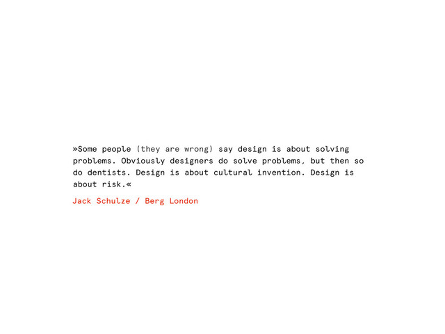 »Some people (they are wrong) say design is about solving
problems. Obviously designers do solve problems, but then so
do dentists. Design is about cultural invention. Design is
about risk.«
Jack Schulze / Berg London
