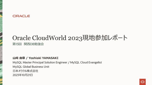 Oracle CloudWorld 2023現地参加レポート
第13回 関⻄DB勉強会
MySQL Master Principal Solution Engineer / MySQL Cloud Evangelist
MySQL Global Business Unit
⽇本オラクル株式会社
2023年10⽉21⽇
⼭﨑 由章 / Yoshiaki YAMASAKI
