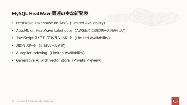 • HeatWave Lakehouse on AWS (Limited Availability)
• AutoML on HeatWave Lakehouse (AWS版では既にリリース済みらしい)
• JavaScript ストアド・プログラム サポート (Limited Availability)
• JSONサポート (近⽇リリース予定)
• Autopilot indexing (Limited Availability)
• Generative AI with vector store (Private Preview)
MySQL HeatWave関連の主な新発表
Copyright © 2023, Oracle and/or its affiliates.
26
