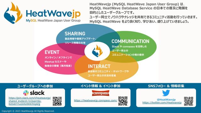 HeatWavejp (MySQL HeatWave Japan User Group) は、
MySQL HeatWave Database Service の⽇本での普及と発展を
⽬的としたユーザーグループです。
ユーザー同⼠でノウハウやナレッジを共有できるコミュニティ活動を⾏っていきます。
MySQL HeatWave をより良く知り、学びあい、盛り上げていきましょう。
https://join.slack.com/t/heatwavejp/
shared_invite/zt-1n3vprmly-
N3Si6Y7IuGVXx9KNTmjdZg
@HeatWavejp
https://twitter.com/Heatwavejp
https://heatwavejp.connpass.com/
Copyright © 2023 HeatWavejp All Rights Reserved.
ユーザーグループへの参加 イベント情報 & イベント参加 SNSフォロー & 情報収集
