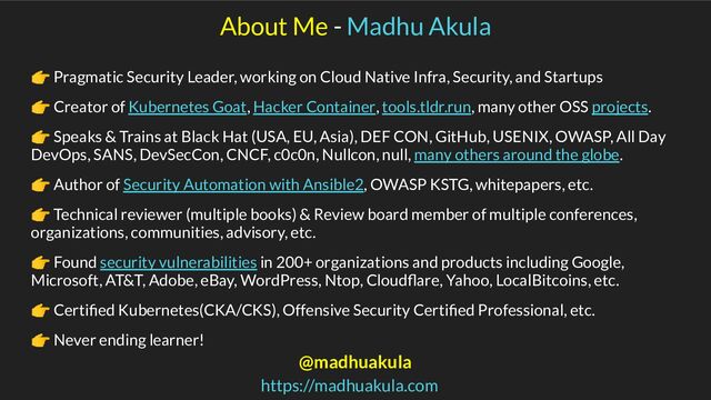 About Me - Madhu Akula
👉 Pragmatic Security Leader, working on Cloud Native Infra, Security, and Startups
👉 Creator of Kubernetes Goat, Hacker Container, tools.tldr.run, many other OSS projects.
👉 Speaks & Trains at Black Hat (USA, EU, Asia), DEF CON, GitHub, USENIX, OWASP, All Day
DevOps, SANS, DevSecCon, CNCF, c0c0n, Nullcon, null, many others around the globe.
👉 Author of Security Automation with Ansible2, OWASP KSTG, whitepapers, etc.
👉 Technical reviewer (multiple books) & Review board member of multiple conferences,
organizations, communities, advisory, etc.
👉 Found security vulnerabilities in 200+ organizations and products including Google,
Microsoft, AT&T, Adobe, eBay, WordPress, Ntop, Cloudﬂare, Yahoo, LocalBitcoins, etc.
👉 Certiﬁed Kubernetes(CKA/CKS), Offensive Security Certiﬁed Professional, etc.
👉 Never ending learner!
@madhuakula
https://madhuakula.com
