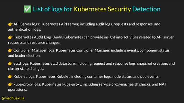 ✅ List of logs for Kubernetes Security Detection
👉 API Server logs: Kubernetes API server, including audit logs, requests and responses, and
authentication logs.
👉 Kubernetes Audit Logs: Audit Kubernetes can provide insight into activities related to API server
requests and resource changes.
👉 Controller Manager logs: Kubernetes Controller Manager, including events, component status,
and leader election.
👉 etcd logs: Kubernetes etcd datastore, including request and response logs, snapshot creation, and
cluster state changes.
👉 Kubelet logs: Kubernetes Kubelet, including container logs, node status, and pod events.
👉 kube-proxy logs: Kubernetes kube-proxy, including service proxying, health checks, and NAT
operations.
@madhuakula
