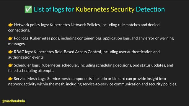 ✅ List of logs for Kubernetes Security Detection
👉 Network policy logs: Kubernetes Network Policies, including rule matches and denied
connections.
👉 Pod logs: Kubernetes pods, including container logs, application logs, and any error or warning
messages.
👉 RBAC logs: Kubernetes Role-Based Access Control, including user authentication and
authorization events.
👉 Scheduler logs: Kubernetes scheduler, including scheduling decisions, pod status updates, and
failed scheduling attempts.
👉 Service Mesh Logs: Service mesh components like Istio or Linkerd can provide insight into
network activity within the mesh, including service-to-service communication and security policies.
@madhuakula
