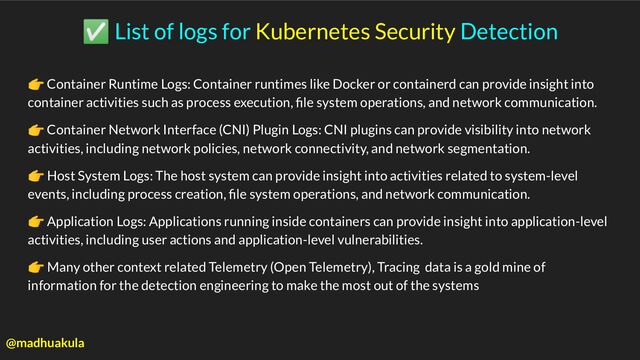 ✅ List of logs for Kubernetes Security Detection
👉 Container Runtime Logs: Container runtimes like Docker or containerd can provide insight into
container activities such as process execution, ﬁle system operations, and network communication.
👉 Container Network Interface (CNI) Plugin Logs: CNI plugins can provide visibility into network
activities, including network policies, network connectivity, and network segmentation.
👉 Host System Logs: The host system can provide insight into activities related to system-level
events, including process creation, ﬁle system operations, and network communication.
👉 Application Logs: Applications running inside containers can provide insight into application-level
activities, including user actions and application-level vulnerabilities.
👉 Many other context related Telemetry (Open Telemetry), Tracing data is a gold mine of
information for the detection engineering to make the most out of the systems
@madhuakula
