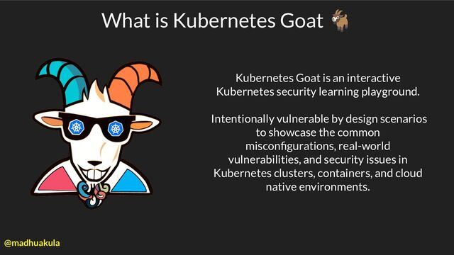 Kubernetes Goat is an interactive
Kubernetes security learning playground.
Intentionally vulnerable by design scenarios
to showcase the common
misconﬁgurations, real-world
vulnerabilities, and security issues in
Kubernetes clusters, containers, and cloud
native environments.
What is Kubernetes Goat 🐐
@madhuakula
