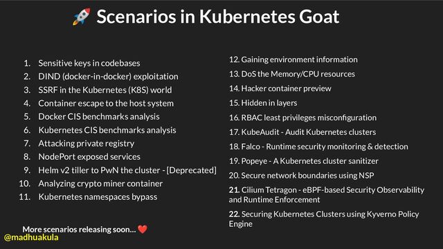 🚀 Scenarios in Kubernetes Goat
1. Sensitive keys in codebases
2. DIND (docker-in-docker) exploitation
3. SSRF in the Kubernetes (K8S) world
4. Container escape to the host system
5. Docker CIS benchmarks analysis
6. Kubernetes CIS benchmarks analysis
7. Attacking private registry
8. NodePort exposed services
9. Helm v2 tiller to PwN the cluster - [Deprecated]
10. Analyzing crypto miner container
11. Kubernetes namespaces bypass
12. Gaining environment information
13. DoS the Memory/CPU resources
14. Hacker container preview
15. Hidden in layers
16. RBAC least privileges misconﬁguration
17. KubeAudit - Audit Kubernetes clusters
18. Falco - Runtime security monitoring & detection
19. Popeye - A Kubernetes cluster sanitizer
20. Secure network boundaries using NSP
21. Cilium Tetragon - eBPF-based Security Observability
and Runtime Enforcement
22. Securing Kubernetes Clusters using Kyverno Policy
Engine
More scenarios releasing soon… ❤
@madhuakula
