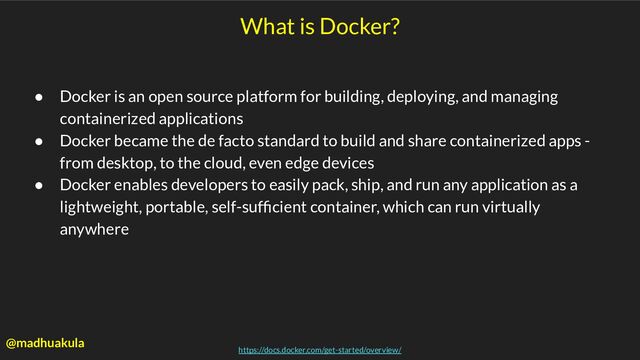 What is Docker?
● Docker is an open source platform for building, deploying, and managing
containerized applications
● Docker became the de facto standard to build and share containerized apps -
from desktop, to the cloud, even edge devices
● Docker enables developers to easily pack, ship, and run any application as a
lightweight, portable, self-sufﬁcient container, which can run virtually
anywhere
https://docs.docker.com/get-started/overview/
@madhuakula

